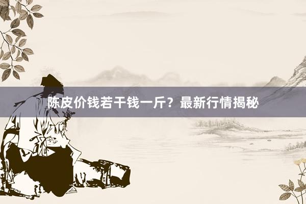 陈皮价钱若干钱一斤？最新行情揭秘