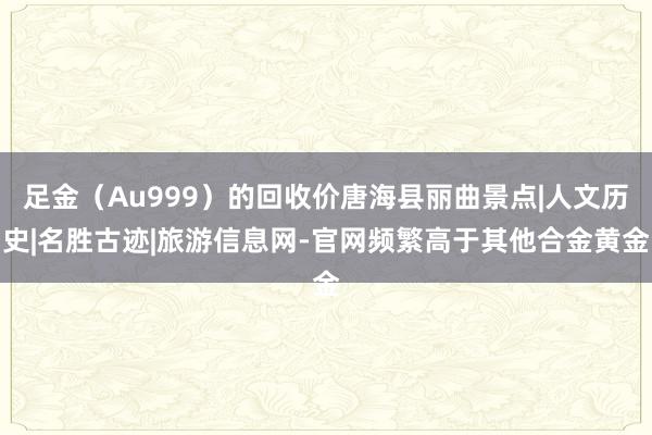 足金（Au999）的回收价唐海县丽曲景点|人文历史|名胜古迹|旅游信息网-官网频繁高于其他合金黄金